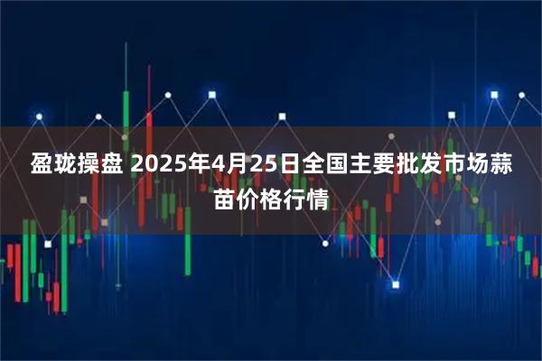 盈珑操盘 2025年4月25日全国主要批发市场蒜苗价格行情