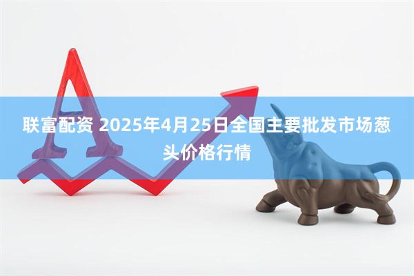 联富配资 2025年4月25日全国主要批发市场葱头价格行情