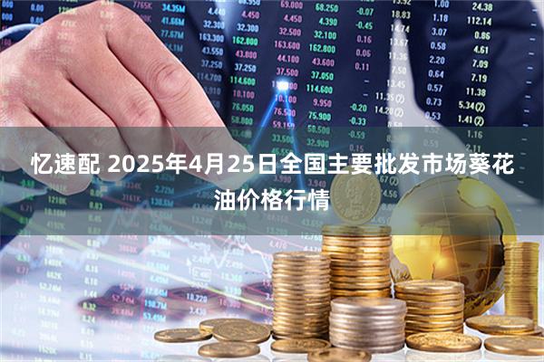 忆速配 2025年4月25日全国主要批发市场葵花油价格行情