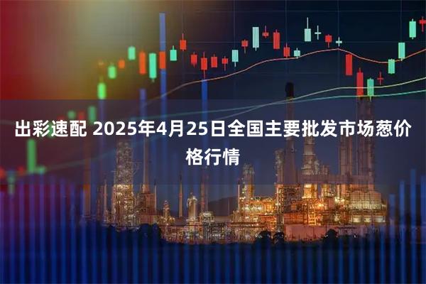出彩速配 2025年4月25日全国主要批发市场葱价格行情