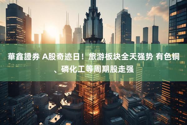華鑫證券 A股奇迹日！旅游板块全天强势 有色铜、磷化工等周期股走强
