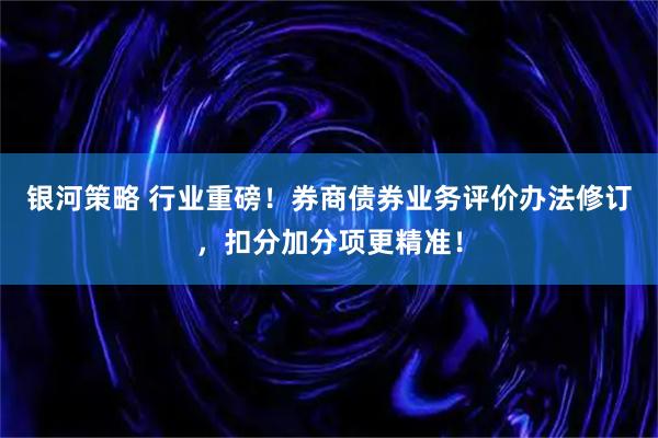 银河策略 行业重磅！券商债券业务评价办法修订，扣分加分项更精准！