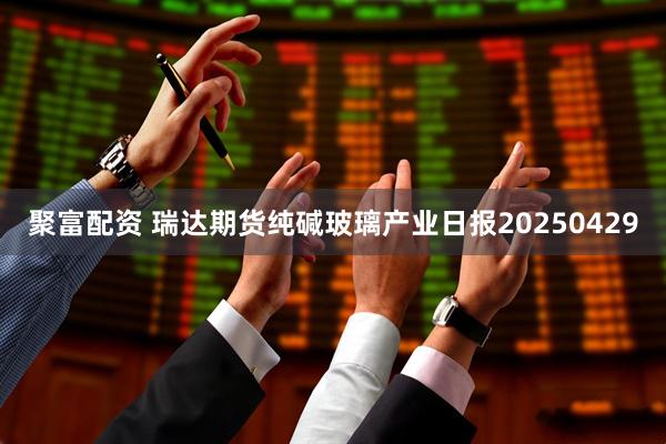聚富配资 瑞达期货纯碱玻璃产业日报20250429