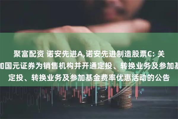 聚富配资 诺安先进A,诺安先进制造股票C: 关于诺安先进制造股票增加国元证券为销售机构并开通定投、转换业务及参加基金费率优惠活动的公告