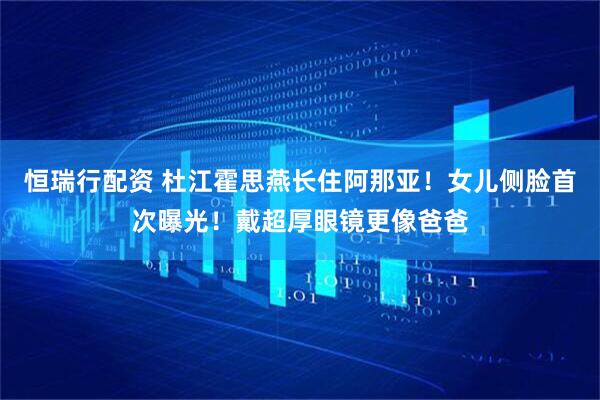 恒瑞行配资 杜江霍思燕长住阿那亚！女儿侧脸首次曝光！戴超厚眼镜更像爸爸