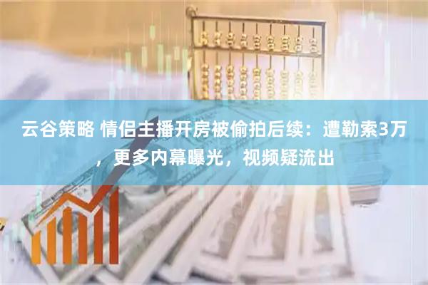 云谷策略 情侣主播开房被偷拍后续：遭勒索3万，更多内幕曝光，视频疑流出