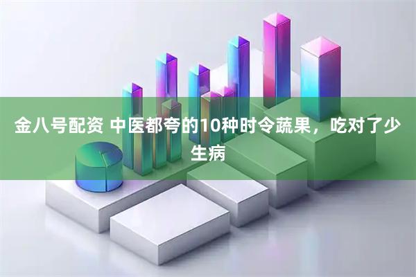 金八号配资 中医都夸的10种时令蔬果，吃对了少生病
