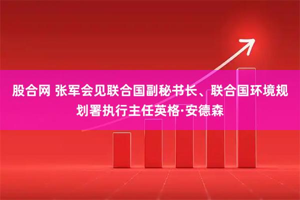 股合网 张军会见联合国副秘书长、联合国环境规划署执行主任英格·安德森