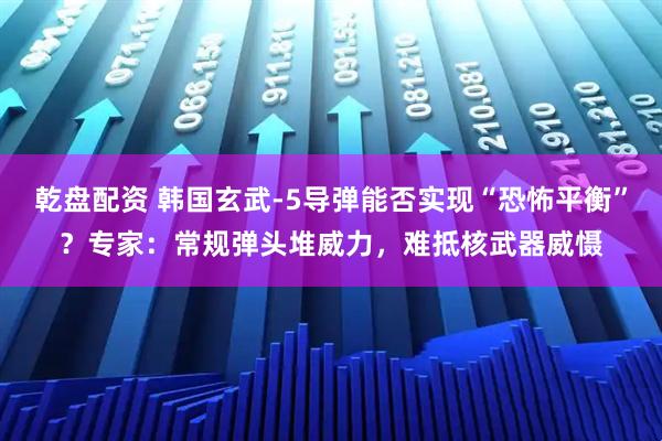 乾盘配资 韩国玄武-5导弹能否实现“恐怖平衡”？专家：常规弹头堆威力，难抵核武器威慑