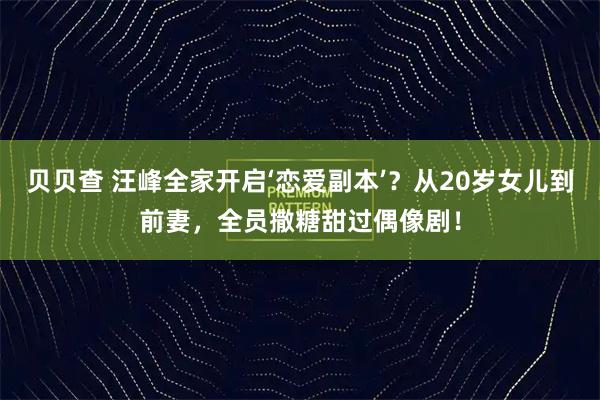 贝贝查 汪峰全家开启‘恋爱副本’？从20岁女儿到前妻，全员撒糖甜过偶像剧！