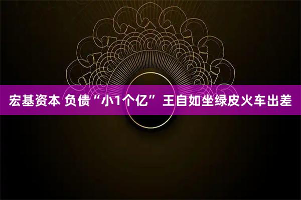 宏基资本 负债“小1个亿” 王自如坐绿皮火车出差
