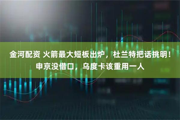金河配资 火箭最大短板出炉，杜兰特把话挑明！申京没借口，乌度卡该重用一人
