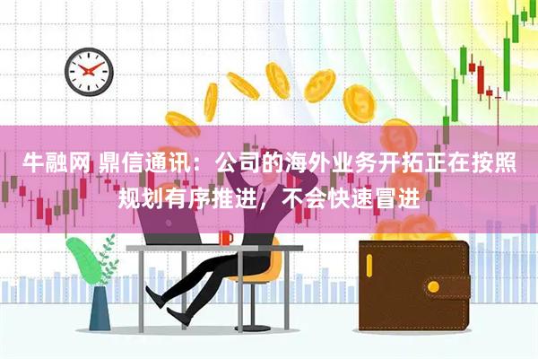 牛融网 鼎信通讯：公司的海外业务开拓正在按照规划有序推进，不会快速冒进