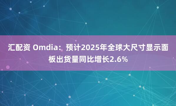 汇配资 Omdia：预计2025年全球大尺寸显示面板出货量同比增长2.6%