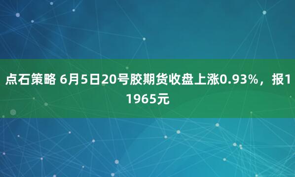 点石策略 6月5日20号胶期货收盘上涨0.93%，报11965元