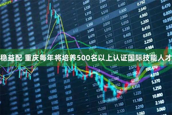 稳益配 重庆每年将培养500名以上认证国际技能人才