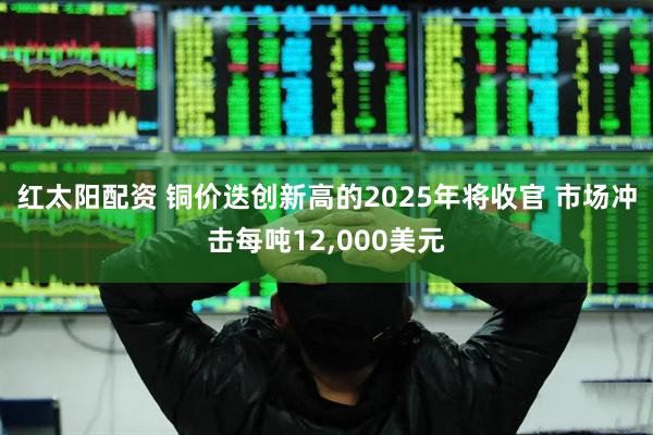 红太阳配资 铜价迭创新高的2025年将收官 市场冲击每吨12,000美元