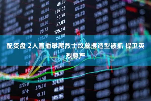 配资盘 2人直播攀爬烈士坟墓摆造型被抓 捍卫英烈尊严