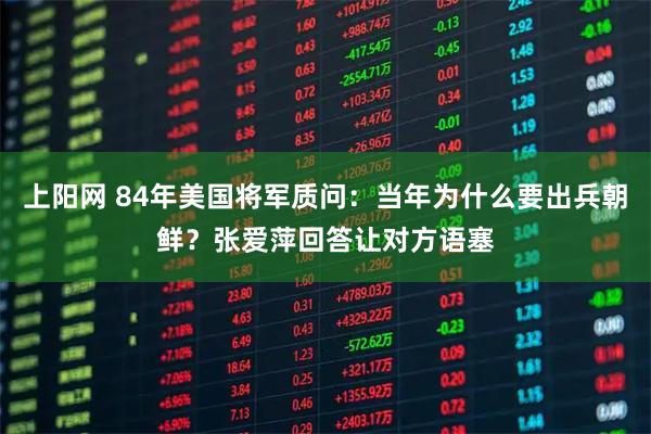 上阳网 84年美国将军质问：当年为什么要出兵朝鲜？张爱萍回答让对方语塞