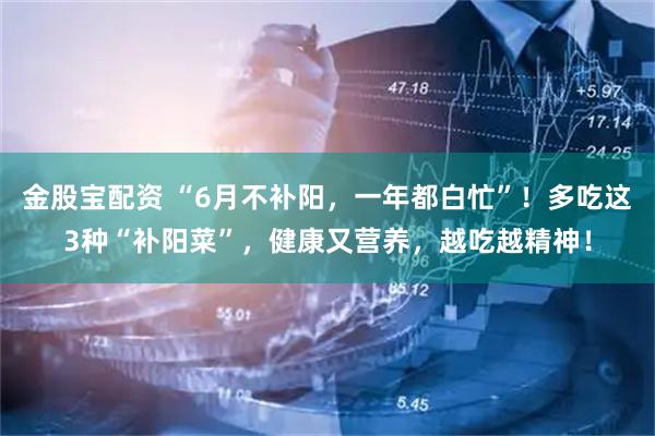 金股宝配资 “6月不补阳，一年都白忙”！多吃这3种“补阳菜”，健康又营养，越吃越精神！