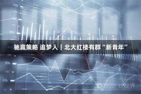 驰赢策略 追梦人｜北大红楼有群“新青年”