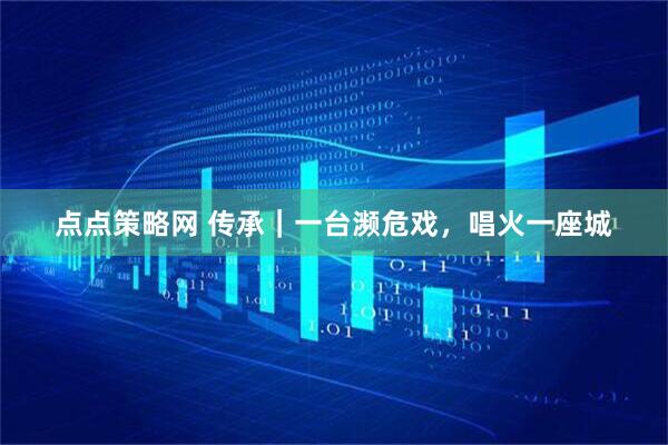 点点策略网 传承｜一台濒危戏，唱火一座城