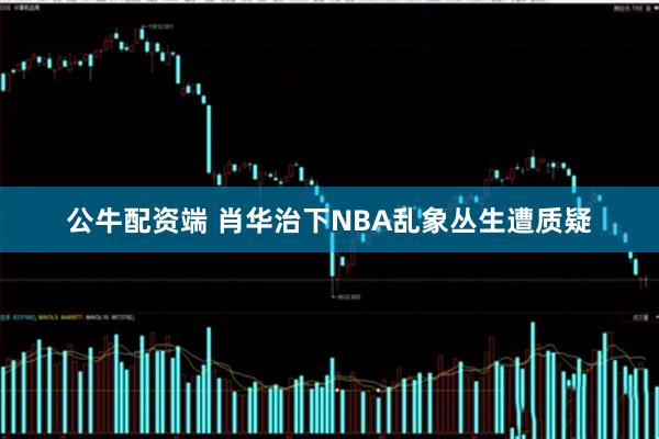 公牛配资端 肖华治下NBA乱象丛生遭质疑